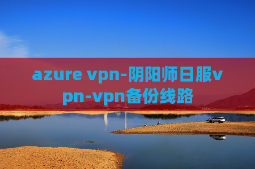 azure vpn-阴阳师日服vpn-vpn备份线路