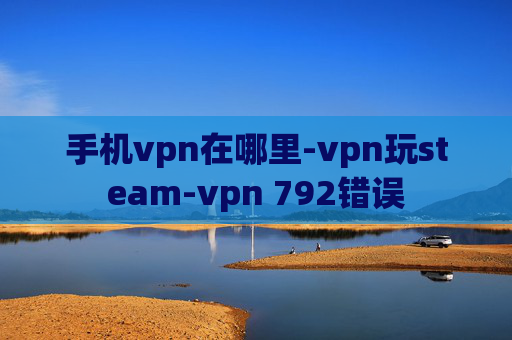 手机vpn在哪里-vpn玩steam-vpn 792错误