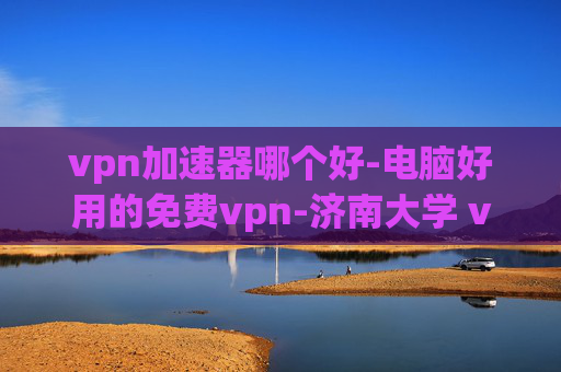 vpn加速器哪个好-电脑好用的免费vpn-济南大学 vpn