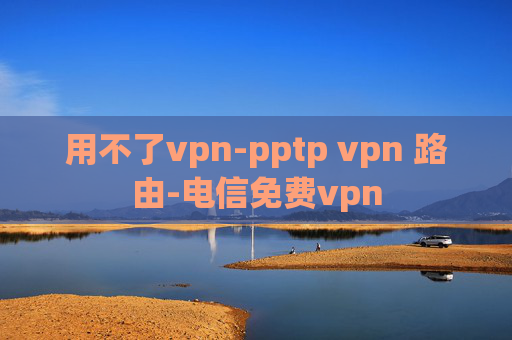 用不了vpn-pptp vpn 路由-电信免费vpn