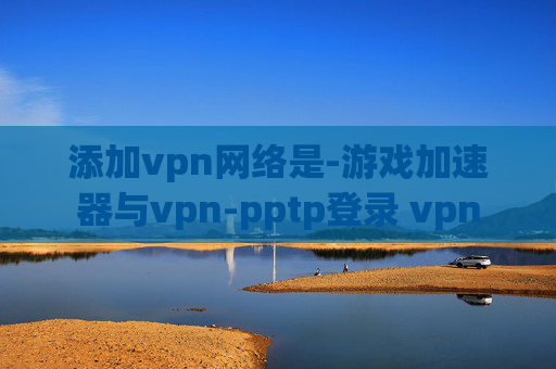 添加vpn网络是-游戏加速器与vpn-pptp登录 vpn