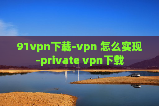 91vpn下载-vpn 怎么实现-private vpn下载