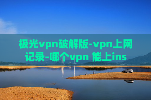 极光vpn破解版-vpn上网记录-哪个vpn 能上ins