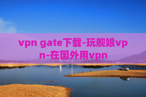 vpn gate下载-玩舰娘vpn-在国外用vpn