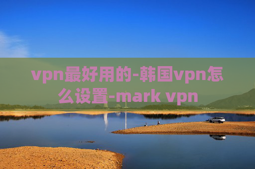 vpn最好用的-韩国vpn怎么设置-mark vpn