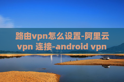 路由vpn怎么设置-阿里云 vpn 连接-android vpn 内网