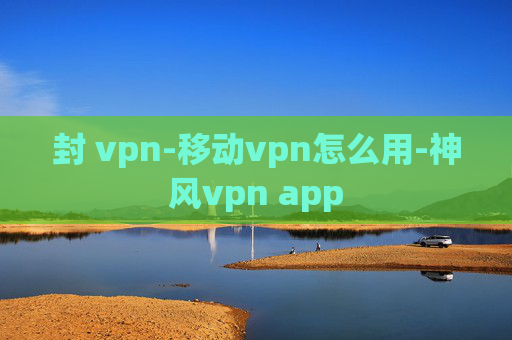 封 vpn-移动vpn怎么用-神风vpn app