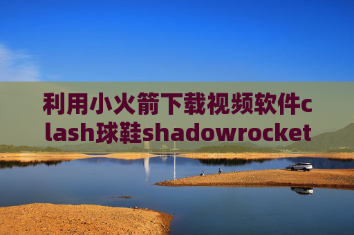 利用小火箭下载视频软件clash球鞋shadowrocket注意事项