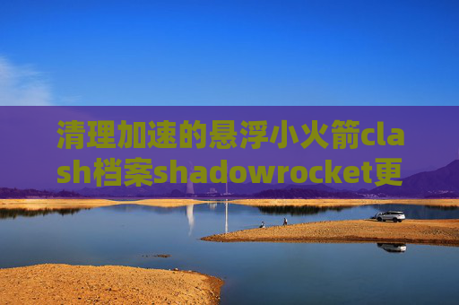 清理加速的悬浮小火箭clash档案shadowrocket更新订阅不了