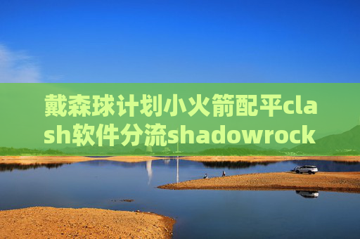 戴森球计划小火箭配平clash软件分流shadowrocket点连接超时