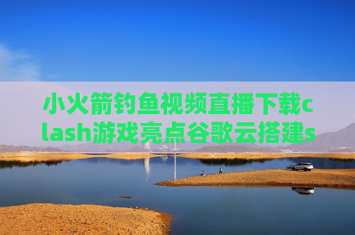 小火箭钓鱼视频直播下载clash游戏亮点谷歌云搭建shadowrocket教程