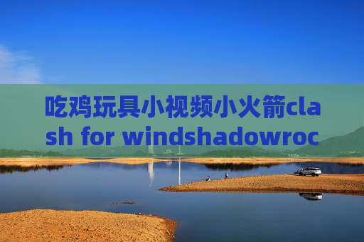 吃鸡玩具小视频小火箭clash for windshadowrocket影梭安卓