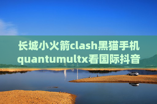 长城小火箭clash黑猫手机quantumultx看国际抖音