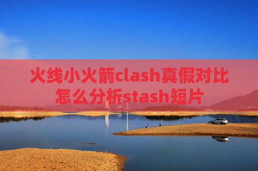 火线小火箭clash真假对比怎么分析stash短片