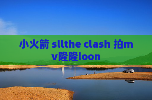 小火箭 sllthe clash 拍mv隆隆loon