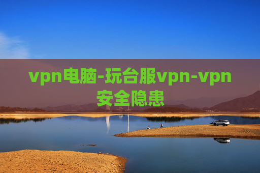 vpn电脑-玩台服vpn-vpn安全隐患