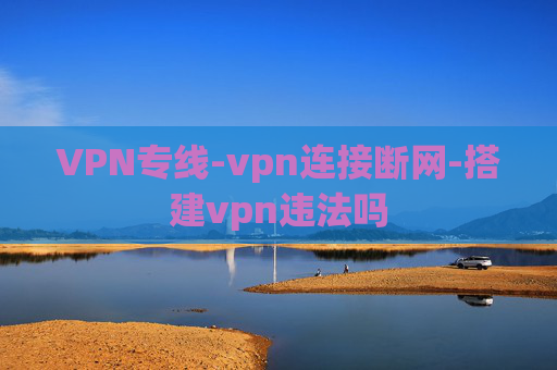 VPN专线-vpn连接断网-搭建vpn违法吗