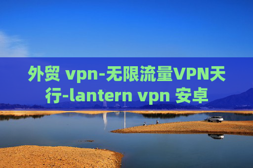 外贸 vpn-无限流量VPN天行-lantern vpn 安卓