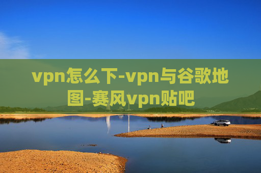 vpn怎么下-vpn与谷歌地图-赛风vpn贴吧