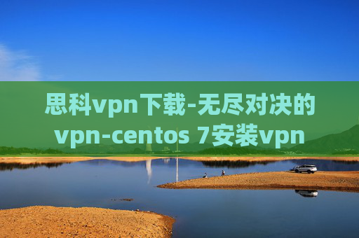 思科vpn下载-无尽对决的vpn-centos 7安装vpn