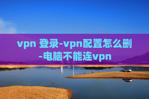 vpn 登录-vpn配置怎么删-电脑不能连vpn