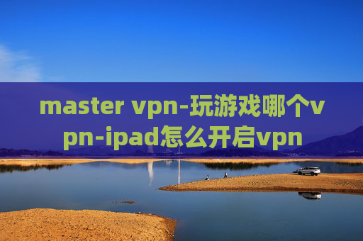 master vpn-玩游戏哪个vpn-ipad怎么开启vpn