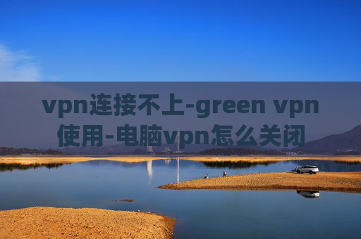 vpn连接不上-green vpn使用-电脑vpn怎么关闭