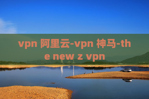 vpn 阿里云-vpn 神马-the new z vpn