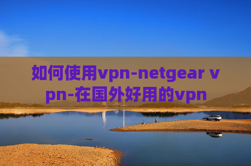 如何使用vpn-netgear vpn-在国外好用的vpn