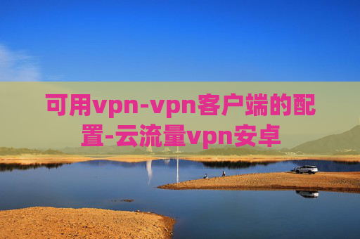 可用vpn-vpn客户端的配置-云流量vpn安卓