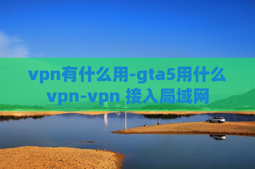 vpn有什么用-gta5用什么vpn-vpn 接入局域网