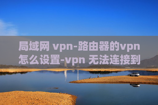 局域网 vpn-路由器的vpn怎么设置-vpn 无法连接到网络