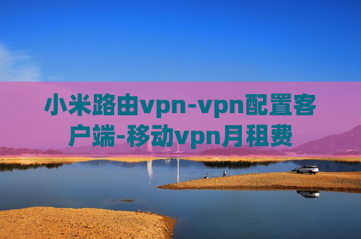 小米路由vpn-vpn配置客户端-移动vpn月租费