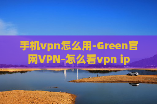 手机vpn怎么用-Green官网VPN-怎么看vpn ip