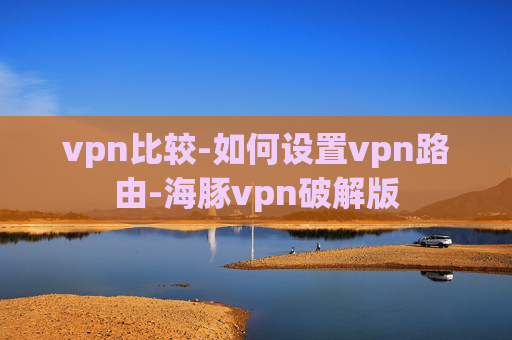 vpn比较-如何设置vpn路由-海豚vpn破解版