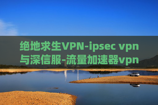 绝地求生VPN-ipsec vpn与深信服-流量加速器vpn