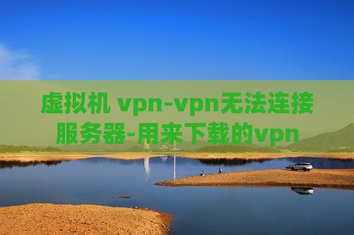 虚拟机 vpn-vpn无法连接服务器-用来下载的vpn