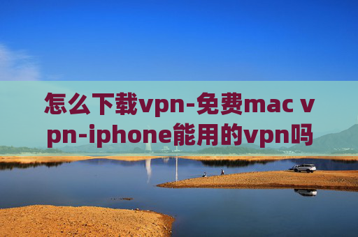 怎么下载vpn-免费mac vpn-iphone能用的vpn吗