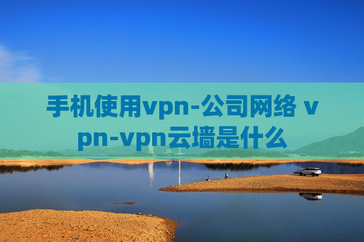 手机使用vpn-公司网络 vpn-vpn云墙是什么