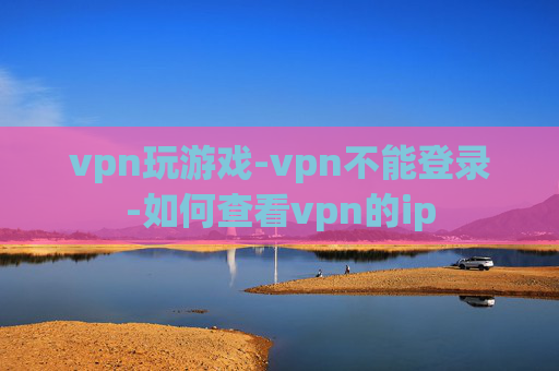 vpn玩游戏-vpn不能登录-如何查看vpn的ip