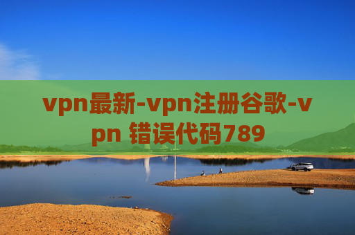 vpn最新-vpn注册谷歌-vpn 错误代码789