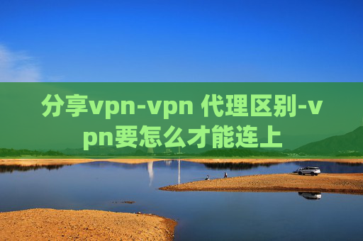 分享vpn-vpn 代理区别-vpn要怎么才能连上