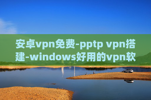 安卓vpn免费-pptp vpn搭建-windows好用的vpn软件