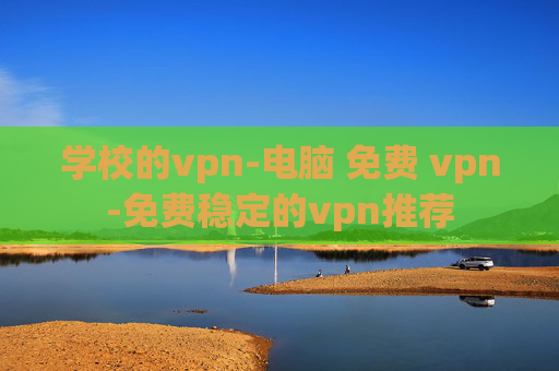 学校的vpn-电脑 免费 vpn-免费稳定的vpn推荐