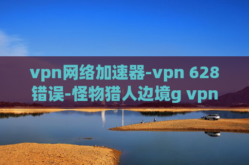 vpn网络加速器-vpn 628错误-怪物猎人边境g vpn