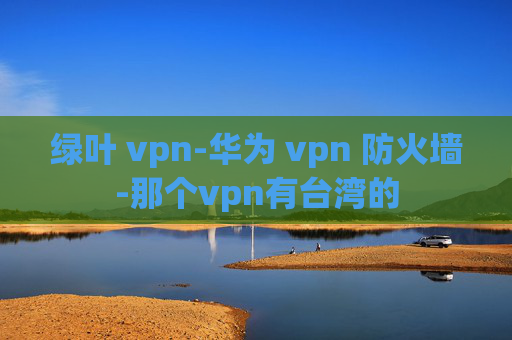 绿叶 vpn-华为 vpn 防火墙-那个vpn有台湾的