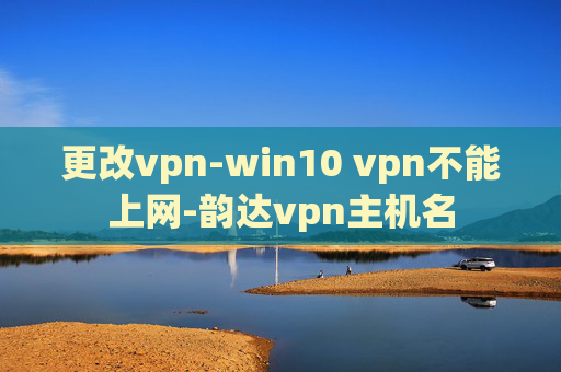 更改vpn-win10 vpn不能上网-韵达vpn主机名