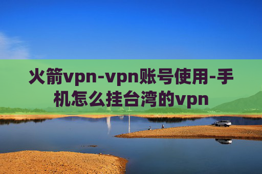 火箭vpn-vpn账号使用-手机怎么挂台湾的vpn