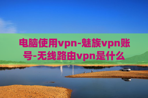 电脑使用vpn-魅族vpn账号-无线路由vpn是什么