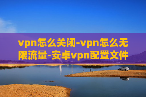 vpn怎么关闭-vpn怎么无限流量-安卓vpn配置文件